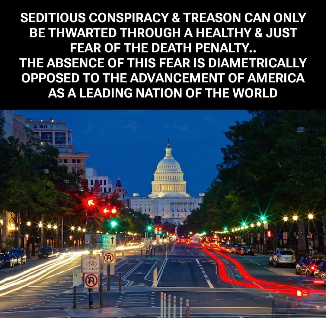 SEDITIOUS CONSPIRACY & TREASON CAN ONLY BE THWARTED THROUGH A HEALTHY & JUST FEAR OF THE DEATH PENALTY.. THE ABSENCE OF THIS FEAR IS DIAMETRICALLY OPPOSED TO THE ADVANCEMENT OF AMERICA AS A LEADING NATION OF THE WORLD