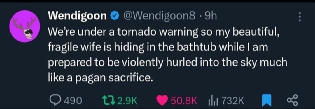 We're under a tornado warning so my beautiful, fragile wife is hiding in the bathtub while I am prepared to be violently hurled into the sky much like a pagan sacrifice.