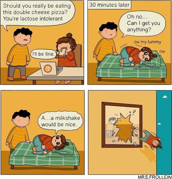 Should you really be eating this double cheese pizza Youe lactose intolerant 30 minutes later Oh no Can get you Aa milkshake would be nice MRS FROLLEIN
