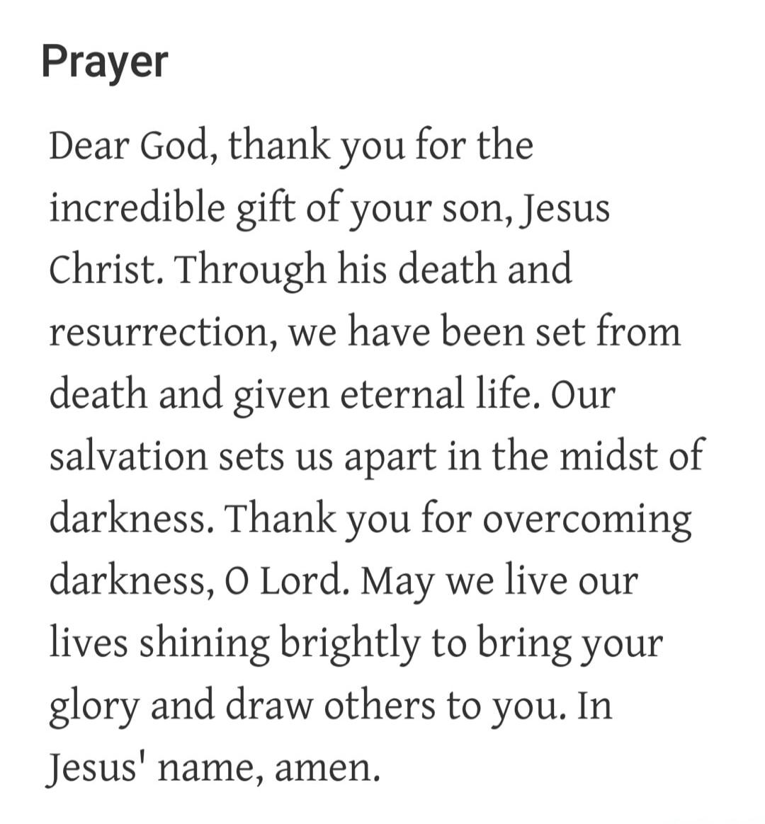 Prayer Dear God, thank you for the incredible gift of your son, Jesus Christ. Through his death and resurrection, we have been set from death and given eternal life. Our salvation sets us apart in the midst of darkness. Thank you for overcoming darkness, O Lord. May we live our lives shining brightly to bring your glory and draw others to you. In J