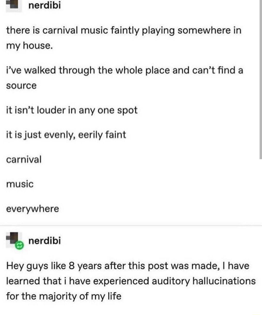 nerdibi there is carnival music faintly playing somewhere in my house ive walked through the whole place and cant find a source it isnt louder in any one spot itis just evenly eerily faint carnival music everywhere nerdibi Hey guys like 8 years after this post was made have learned that i have experienced auditory hallucinations for the majority of my life