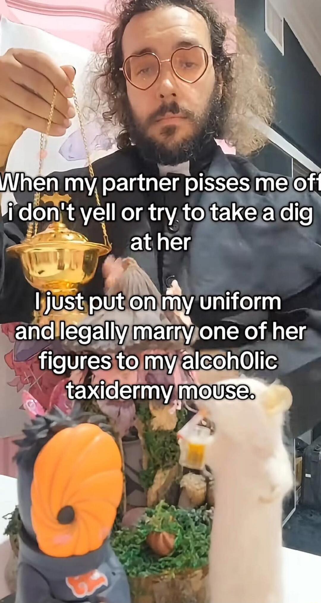 When my partner pisses me off I don't yell or try to take a dig at her. I just put on my uniform and legally marry one of her figures to my alcoholic taxidermy mouse.