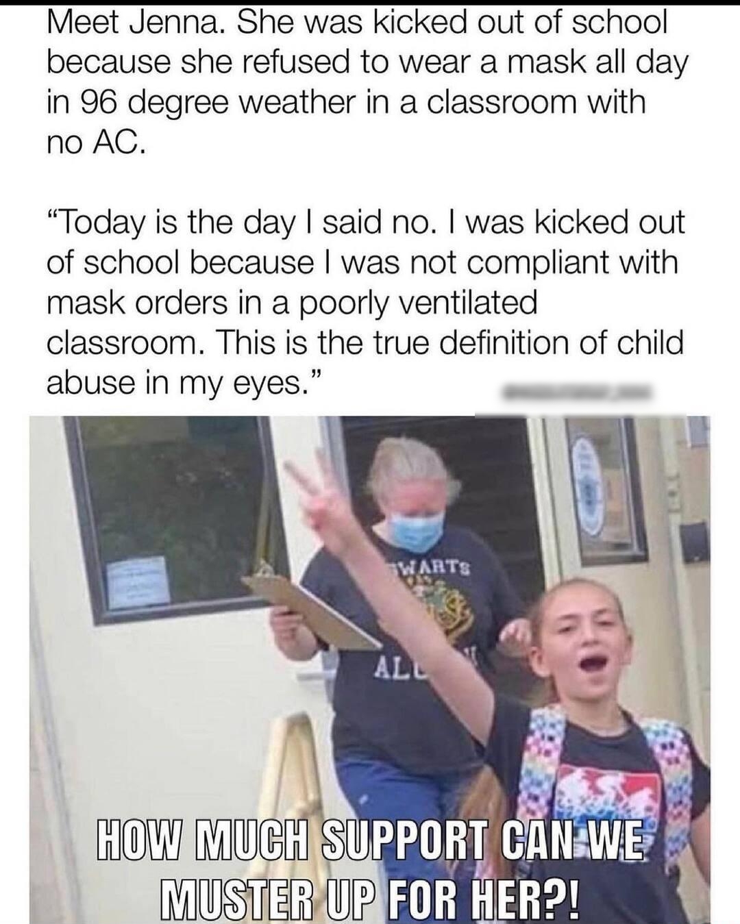 Meet Jenna She was kicked out of school because she refused to wear a mask all day in 96 degree weather in a classroom with no AC Today is the day said no was kicked out of school because was not compliant with mask orders in a poorly ventilated classroom This is the true definition of child abuse in my eyes o HOWIMUGHISUPPOR ENWEv IUSTER IR Tl