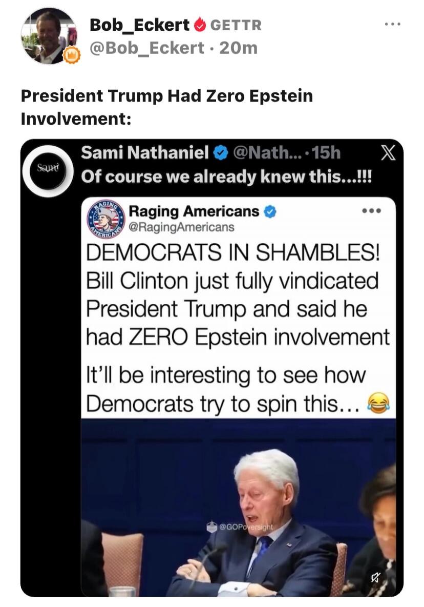 President Trump Had Zero Epstein Involvement:
Sami Nathaniel @Nath... 15h
Of course we already knew this...!!!
Raging Americans @RagingAmericans
DEMOCRATS IN SHAMBLES!
Bill Clinton just fully vindicated President Trump and said he had ZERO Epstein involvement
It'll be interesting to see how Democrats try to spin this...