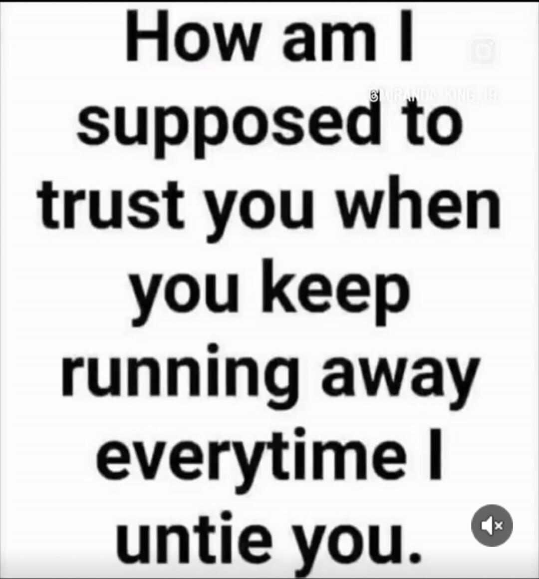 How am I suppose to trust you when you keep running away everytime I untie you.