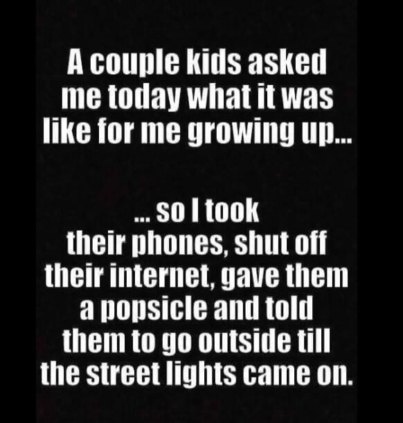 A couple kids asked me today what it was like for me growing up... so I took their phones, shut off their internet, gave them a popsicle and told them to go outside till the street lights came on.
