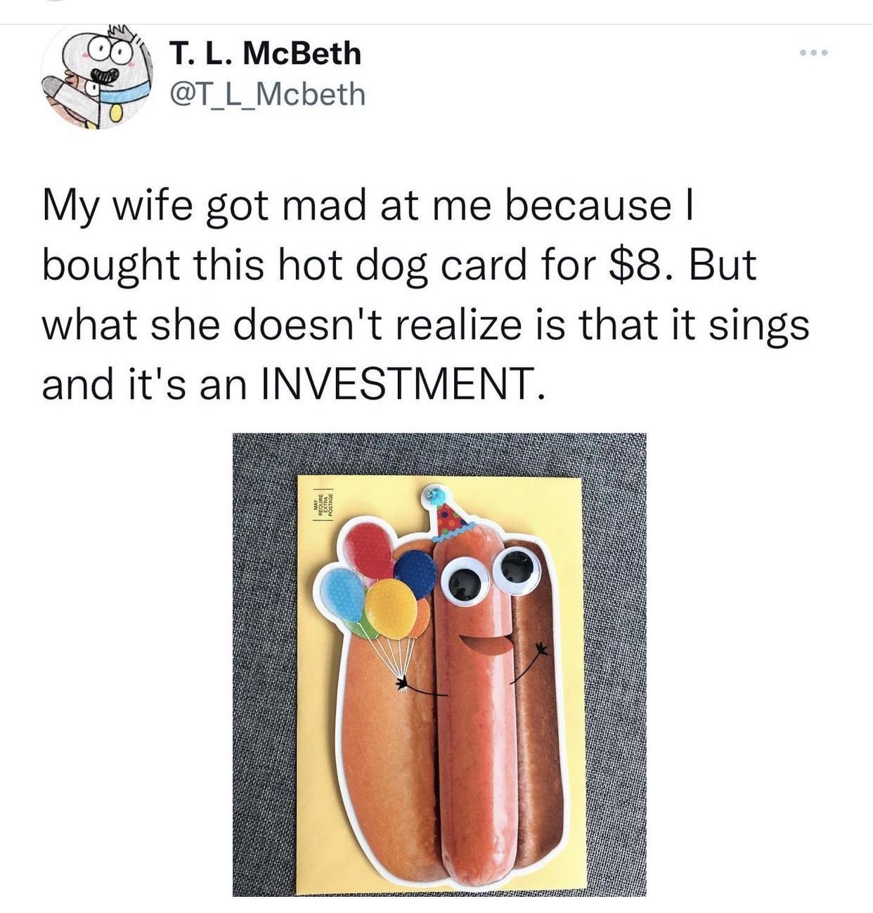 7 TL McBeth T_L_Mcbeth My wife got mad at me because bought this hot dog card for 8 But what she doesnt realize is that it sings and its an INVESTMENT