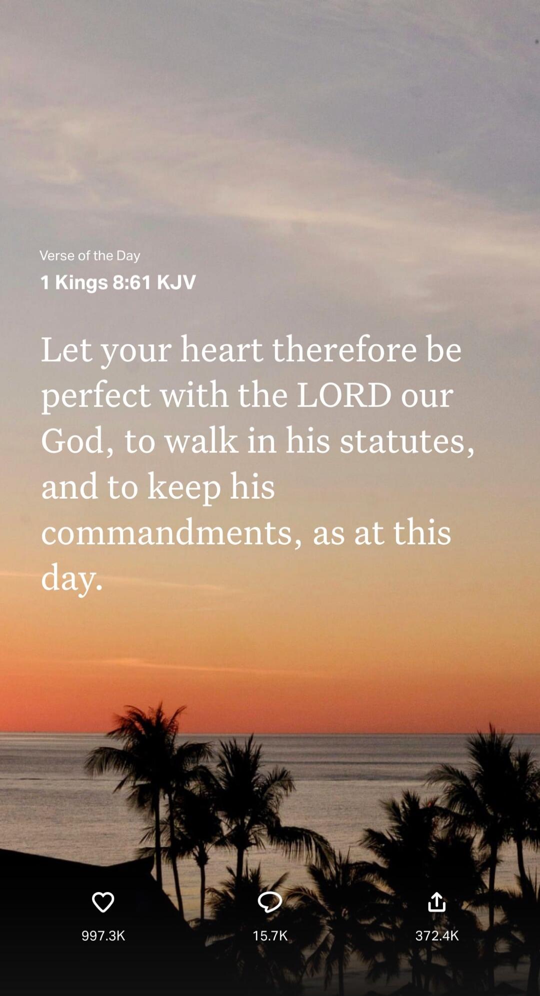 Verse of the Day
1 Kings 8:61 KJV
Let your heart therefore be perfect with the LORD our God, to walk in his statues, and to keep his commandments, as at this day.