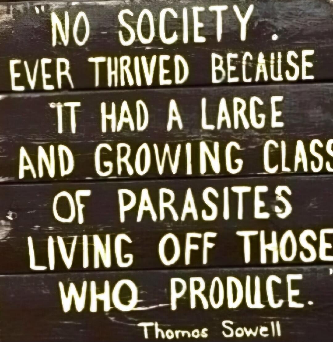 NO SOCIETY EVER THRIVED BECAUSE IT HAD A LARGE AND GROWING CLASS OF PARASITES LIVING OFF THOSE WHO PRODUCE. Thomas Sowell