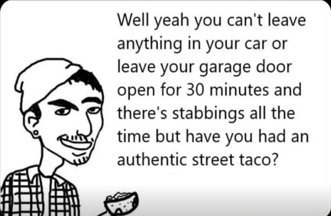 Well yeah you cant leave anything in your car or leave your garage door open for 30 minutes and theres stabbings all the time but have you had an authentic street taco N