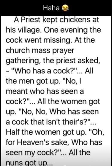 A Priest kept chickens at his village One evening the cock went missing At the church mass prayer gathering the priest asked Who has a cock All the men got up No meant who has seen a cock All the women got up No No Who has seen acock that isnt theirs Half the women got up Oh for Heavens sake Who has seen my cock All the nuns aot up