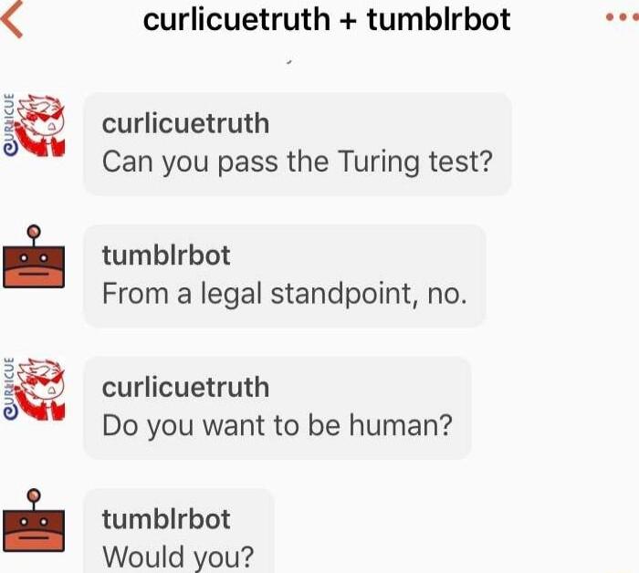 curlicuetruth tumblrbot curlicuetruth Can you pass the Turing test tumblrbot From a legal standpoint no curlicuetruth Do you want to be human tumblrbot Would you