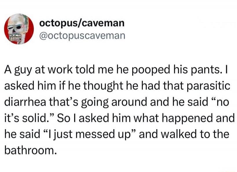 A guy at work told me he pooped his pants. I asked him if he thought he had that parasitic diarrhea that's going around and he said 