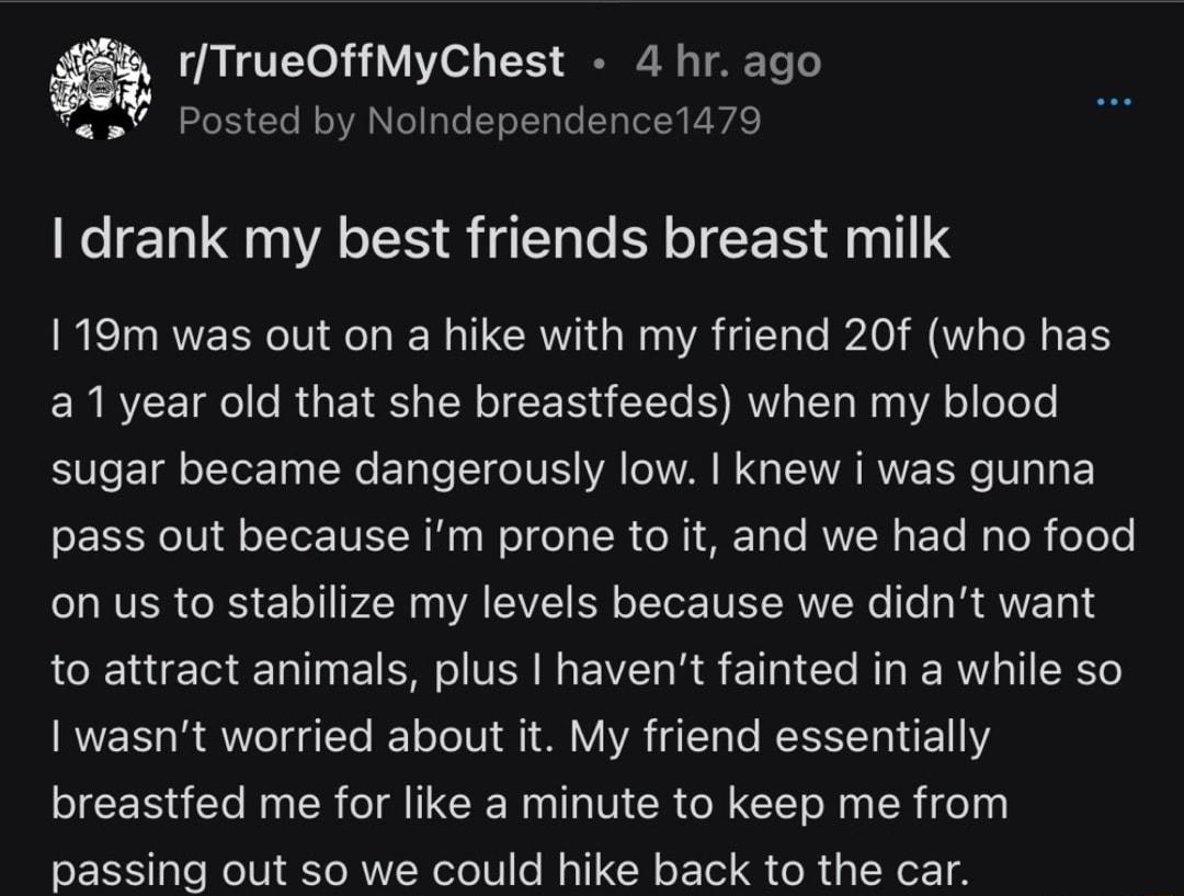 1TrueOffMyChest 4 hr ago Posted by Nolndependence1479 drank my best friends breast milk 119m was out on a hike with my friend 20f who has a1year old that she breastfeeds when my blood sugar became dangerously low knew i was gunna pass out because im prone to it and we had no food on us to stabilize my levels because we didnt want to attract animals plus havent fainted in a while so I wasnt worried