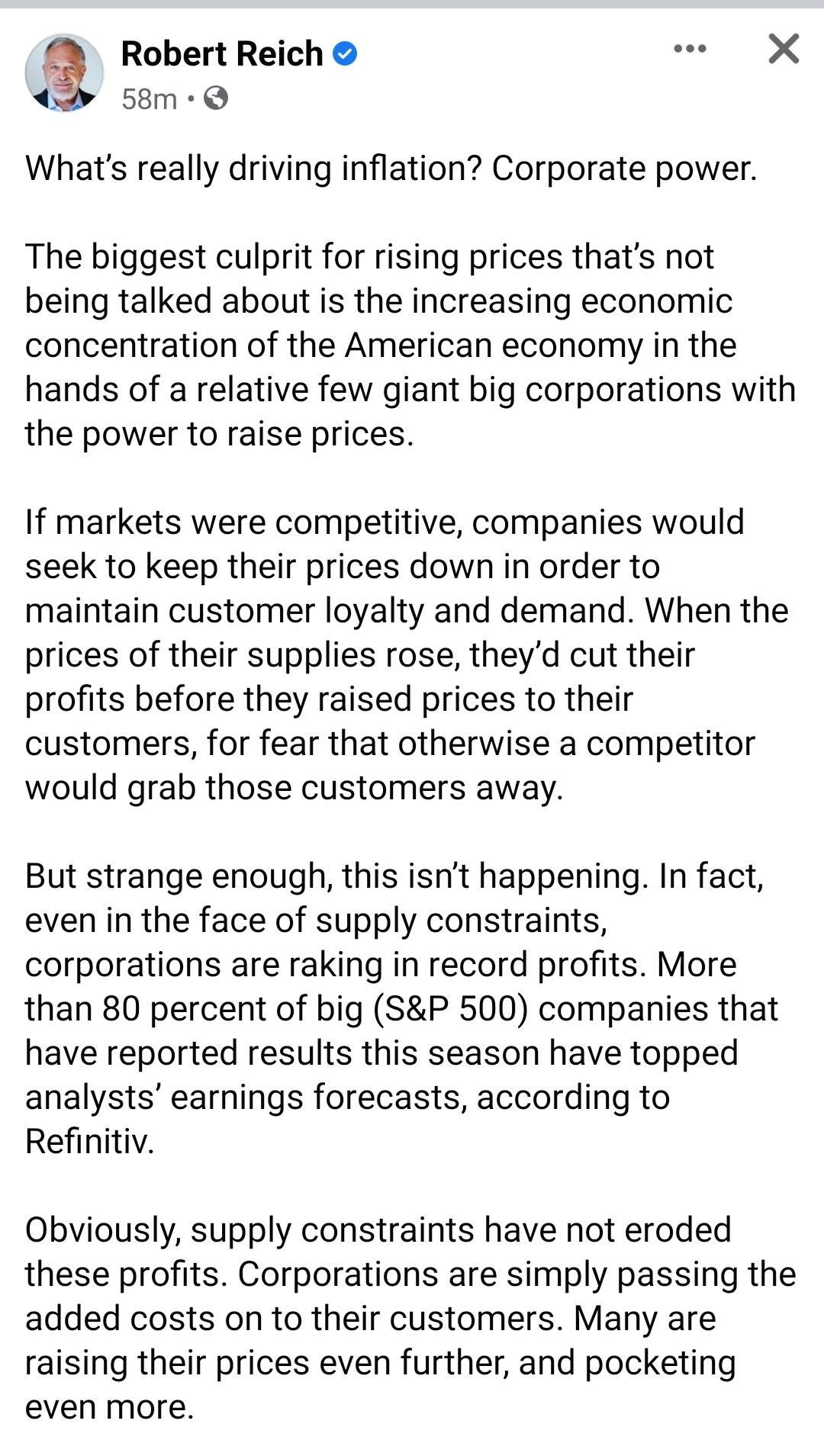 Robert Reich X 4 58m Q Whats really driving inflation Corporate power The biggest culprit for rising prices thats not being talked about is the increasing economic concentration of the American economy in the hands of a relative few giant big corporations with the power to raise prices If markets were competitive companies would seek to keep their prices down in order to maintain customer loyalty 