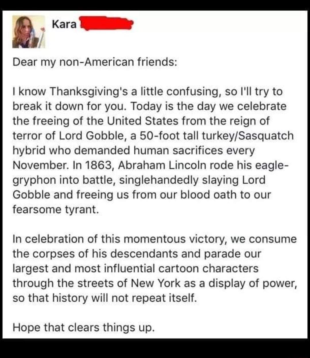 Kara TN Dear my non American friends I know Thanksgivings a little confusing so Il try to break it down for you Today is the day we celebrate the freeing of the United States from the reign of terror of Lord Gobble a 50 foot tall turkeySasquatch hybrid who demanded human sacrifices every November In 1863 Abraham Lincoln rode his eagle gryphon into battle singlehandedly slaying Lord Gobble and free