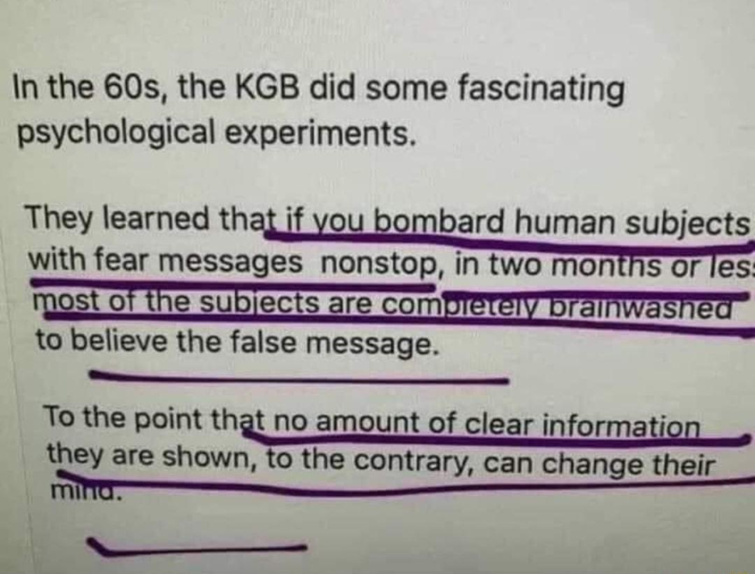 In the 60s the KGB did some fascinating psychological experiments They learned thaj if you bombard human subjects with fear messages nonstop in two montns or 1es St Of the sublects are com to believe the false message e To the point that no amount of clear informati they are shown to the contrary can change their f M 7e