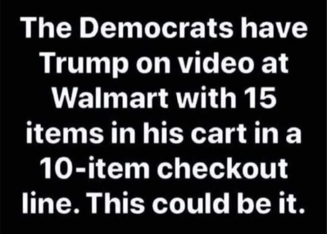 The Democrats have Trump on video at Walmart with 15 items in his cart in a 10-item checkout line. This could be it.