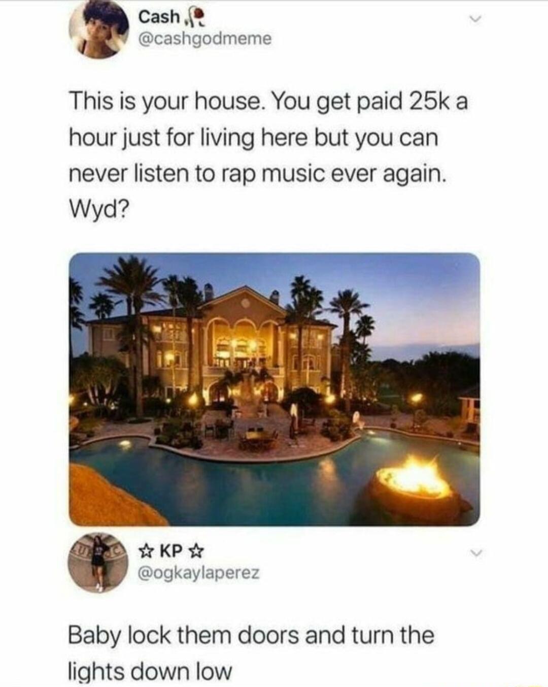 Cash This is your house You get paid 25k a hour just for living here but you can never listen to rap music ever again Wyd Baby lock them doors and turn the lights down low