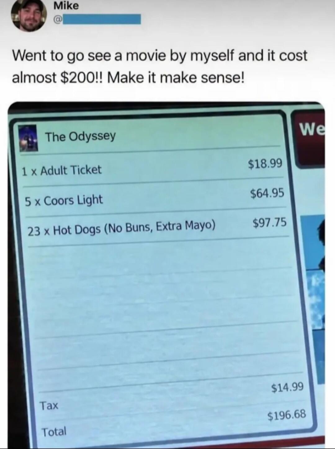 Mike @ Went to go see a movie by myself and it cost almost $200!! Make it make sense! The Odyssey 1 x Adult Ticket $18.99 5 x Coors Light $64.95 23 x Hot Dogs (No Buns, Extra Mayo) $97.75 Tax $14.99 Total $196.68