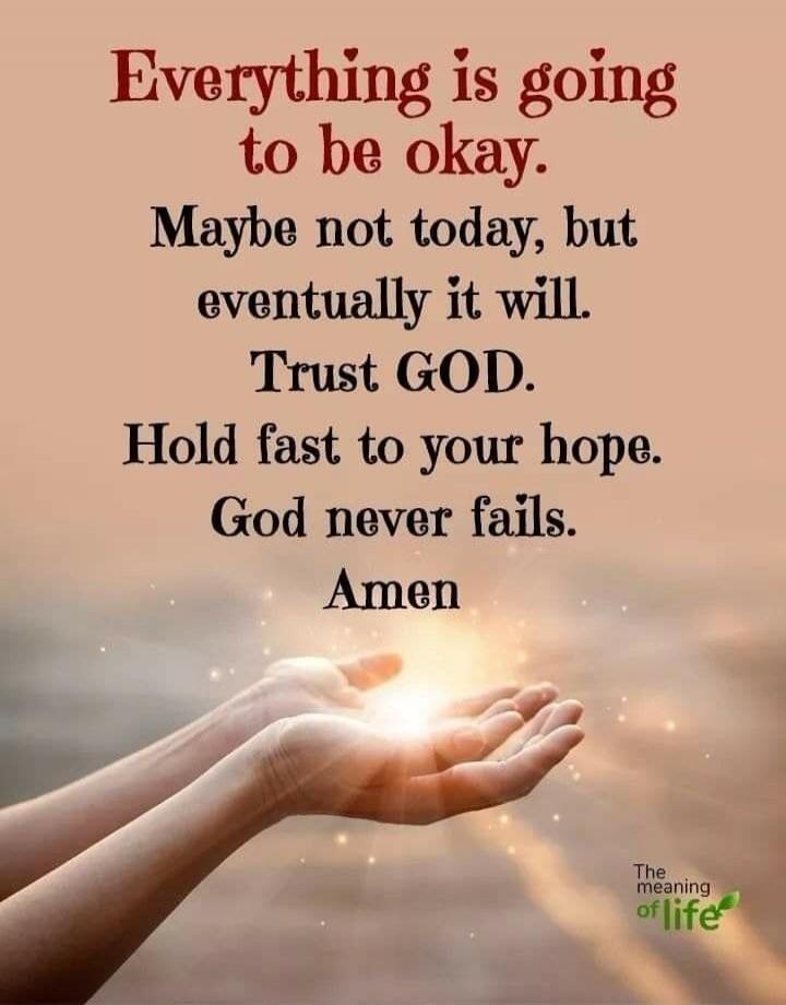 Everything is going to be okay. Maybe not today, but eventually it will. Trust GOD. Hold fast to your hope. God never fails. Amen. The meaning of life.