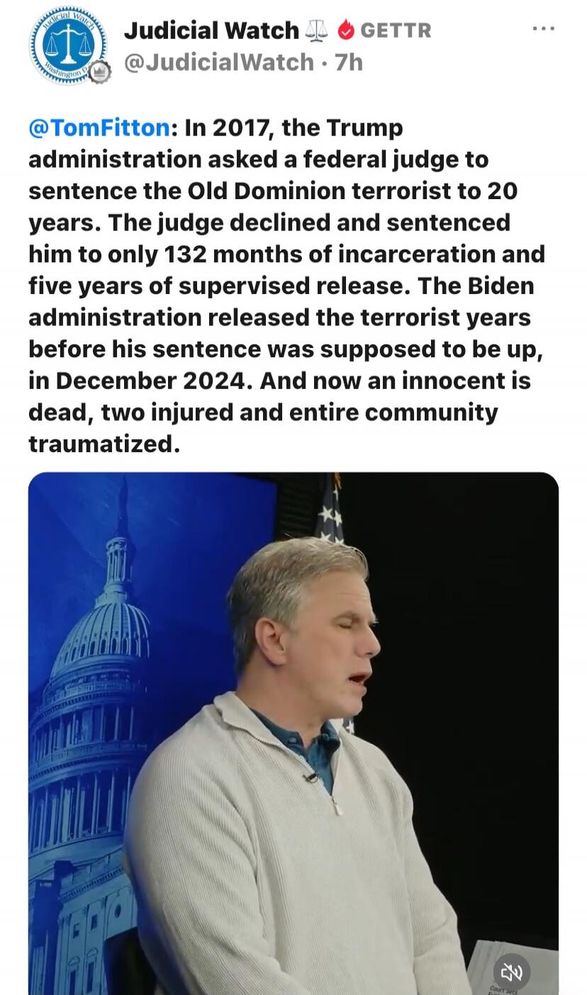 Judicial Watch GETTR @JudicialWatch 7h @TomFitton: In 2017, the Trump administration asked a federal judge to sentence the Old Dominion terrorist to 20 years. The judge declined and sentenced him to only 132 months of incarceration and five years of supervised release. The Biden administration released the terrorist years before his sentence was su