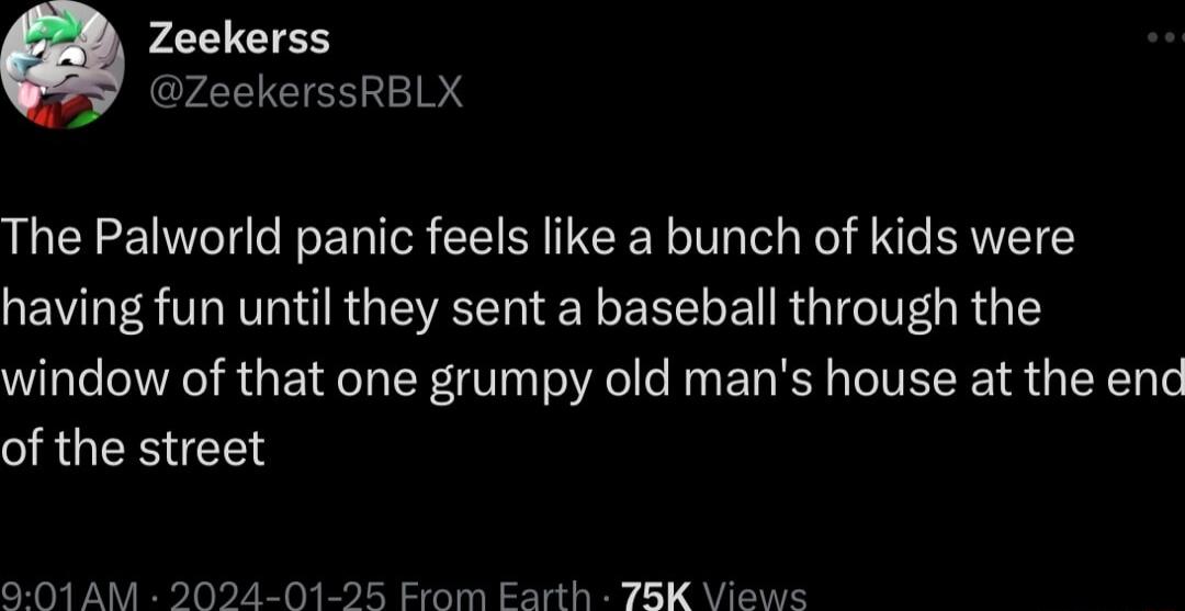 Zeekerss ZeekerssRBLX The Palworld panic feels like a bunch of kids were having fun until they sent a baseball through the window of that one grumpy old mans house at the end of the street 901AM 2024 0 Erom Earth 78K Views