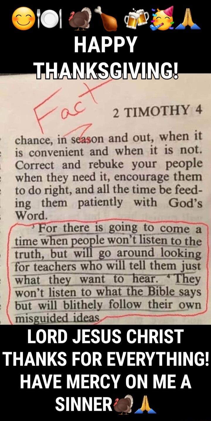 2 TIMOTHY 4 chance in season and out when it is convenient and when it is not Correct and rebuke your people when they need it encourage them to do right and all the time be feed ing them patiently with Gods Word For there is going to come a time when pcorlc wont listen to the truth but will go around looking for teachers who will tell them just what they want to hear They wont listen to what the 