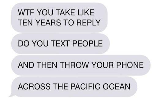 WTF YOU TAKE LIKE TEN YEARS TO REPLY DO YOU TEXT PEOPLE AND THEN THROW YOUR PHONE ACROSS THE PACIFIC OCEAN