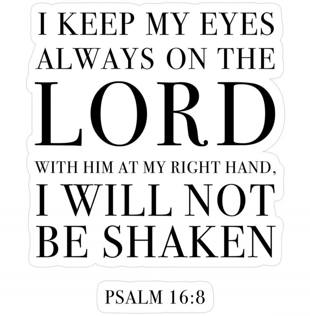 I KEEP MY EYES ALWAYS ON THE LORD WITH HIM AT MY RIGHT HAND, I WILL NOT BE SHAKEN PSALM 16:8