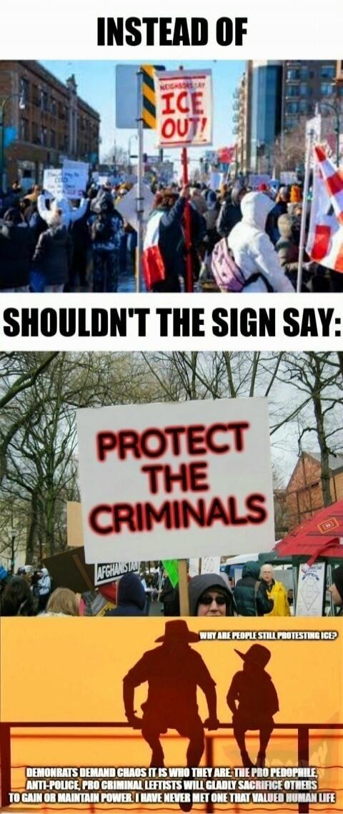 INSTEAD OF NEIGHBORS SAY ICE OUT! SHOULDN'T THE SIGN SAY: PROTECT THE CRIMINALS AFGHANISTAN WHY ARE PEOPLE STILL PROTESTING ICE? DEMONRATS DEMAND CHAOS IT IS WHO THEY ARE THE PRO PEDOPHILE ANTI-POLICE PRO CRIMINAL LEFTISTS WILL GLADLY SACRIFICE OTHERS TO GAIN OR MAINTAIN POWER. I HAVE NEVER MET ONE THAT VALUED HUMAN LIFE