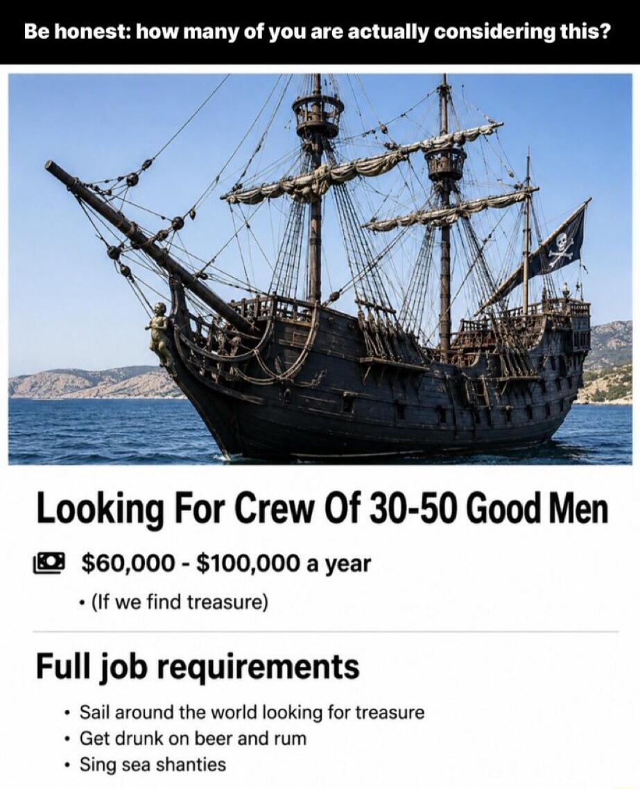 Be honest: how many of you are actually considering this? Looking For Crew Of 30-50 Good Men. $60,000 - $100,000 a year (If we find treasure). Full job requirements: Sail around the world looking for treasure, Get drunk on beer and rum, Sing sea shanties.