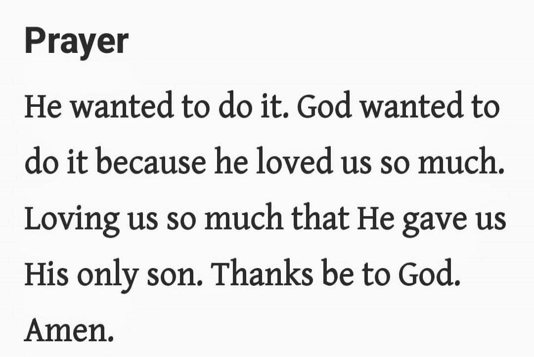 Prayer

He wanted to do it. God wanted to do it because he loved us so much.

Loving us so much that He gave us His only son. Thanks be to God.

Amen.
