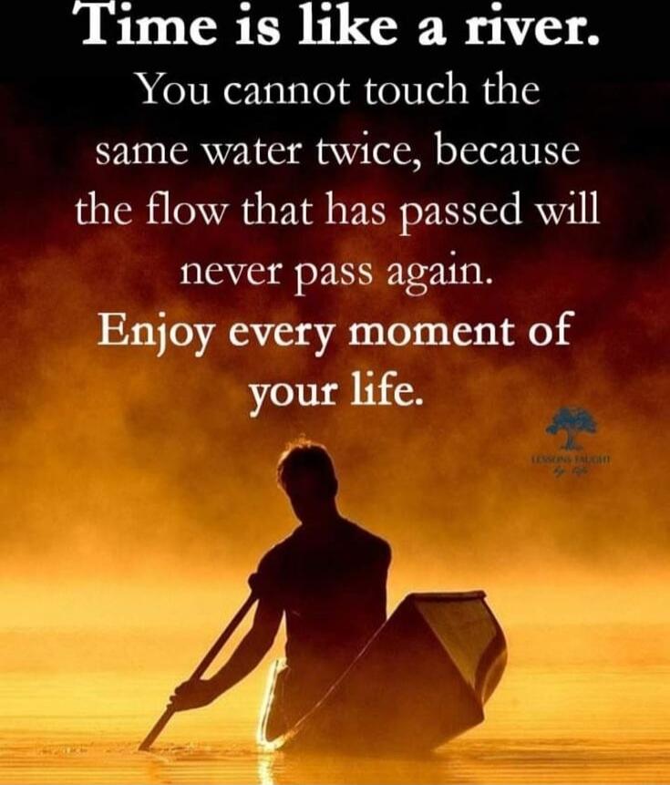 Time is like a river. You cannot touch the same water twice, because the flow that has passed will never pass again. Enjoy every moment of your life.