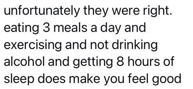 unfortunately they were right eating 3 meals a day and exercising and not drinking alcohol and getting 8 hours of sleep does make you feel good