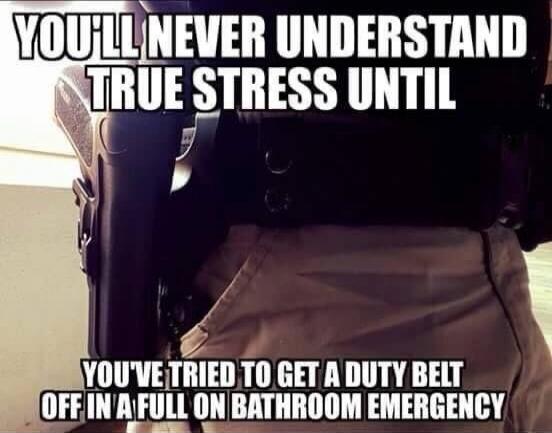 YOU'LL NEVER UNDERSTAND TRUE STRESS UNTIL YOU'VE TRIED TO GET A DUTY BELT OFF IN A FULL ON BATHROOM EMERGENCY