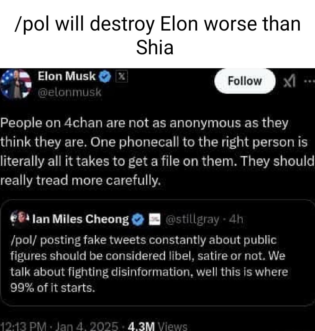 pol will destroy Elon worse than Shia A Elon Musk e People on 4chan are not as anonymous as they think they are One phonecall to the right person is NEE N Q CER G CIER CE TR G M ST 6 really tread more carefully 64 Jan Miles Cheong I pol posting fake tweets constantly about public figures should be considered libel satire or not We talk about fighting disinformation well this s where 99 of it start