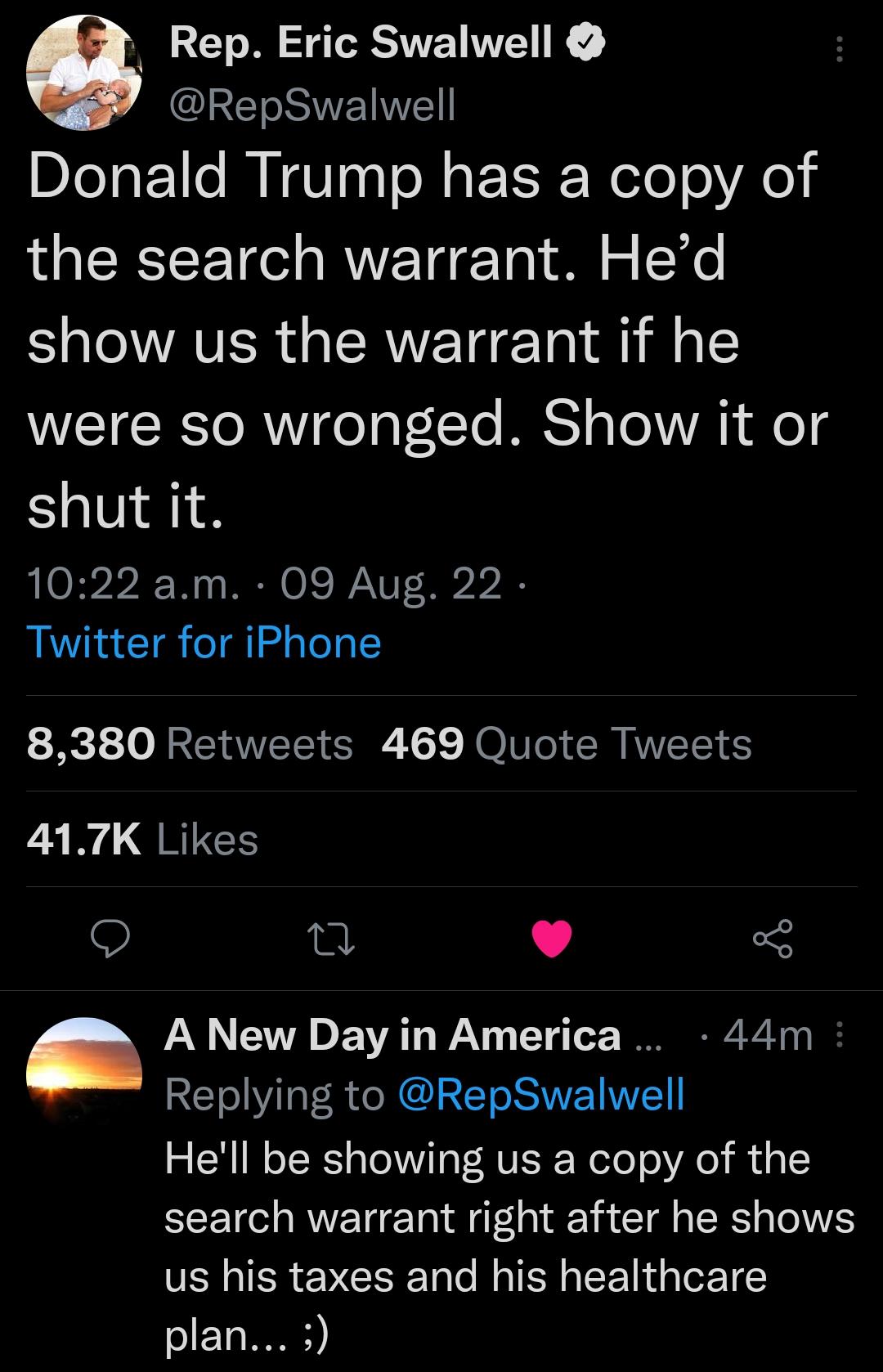 6 Rep Eric Swalwell T SR Donald Trump has a copy of the search warrant Hed Sl AVER RN T T 1l 1 were so wronged Show it or shut it 1022 am 09 Aug 22 Twitter for iPhone 8380 Retweets 469 Quote Tweets 417K Likes Q T L J A New Day in America 44m Replying to RepSwalwell Hell be showing us a copy of the search warrant right after he shows us his taxes and his healthcare T