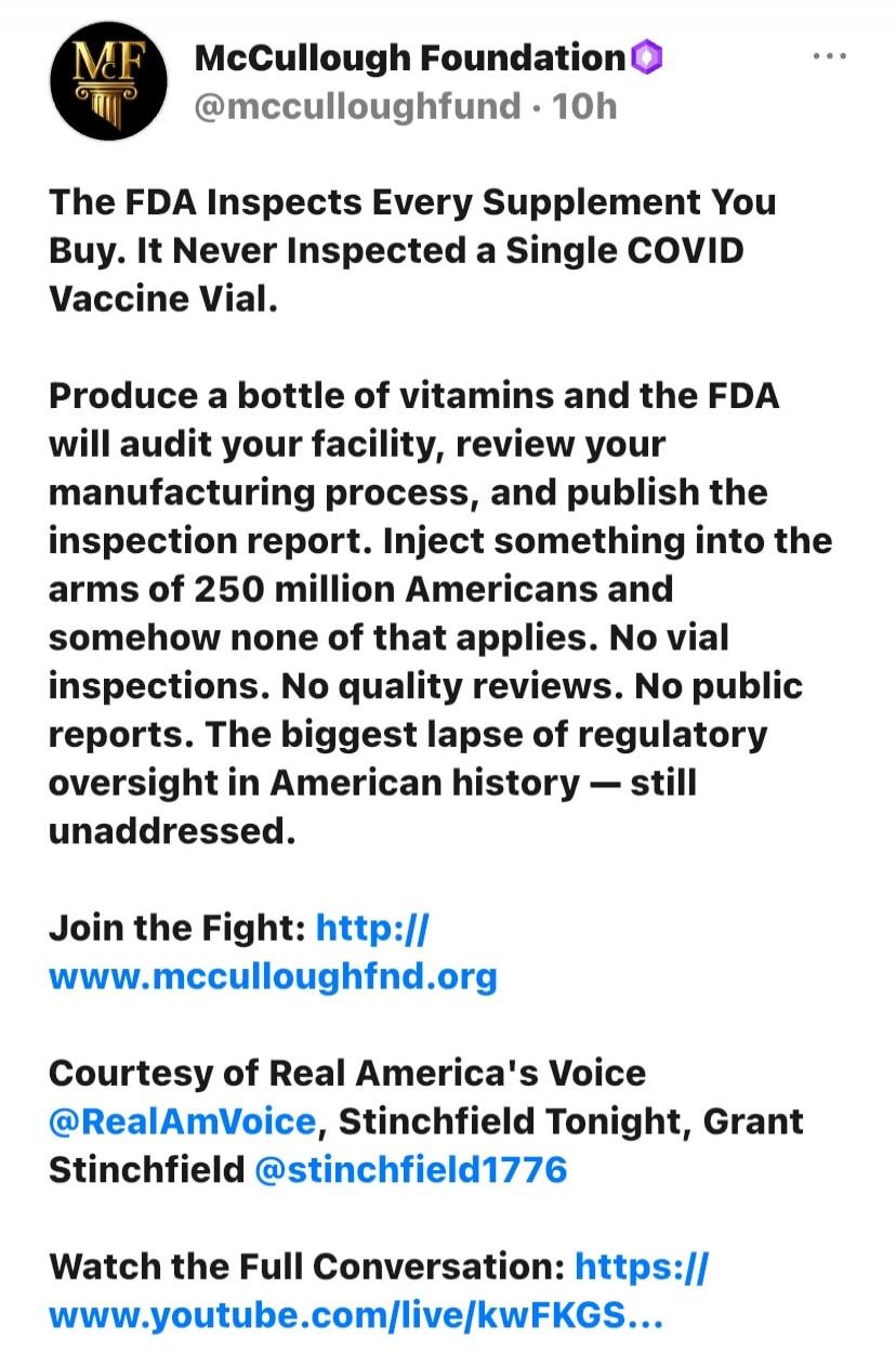 McCullough Foundation @mcculloughfund 10h The FDA Inspects Every Supplement You Buy. It Never Inspected a Single COVID Vaccine Vial. Produce a bottle of vitamins and the FDA will audit your facility, review your manufacturing process, and publish the inspection report. Inject something into the arms of 250 million Americans and somehow none of that