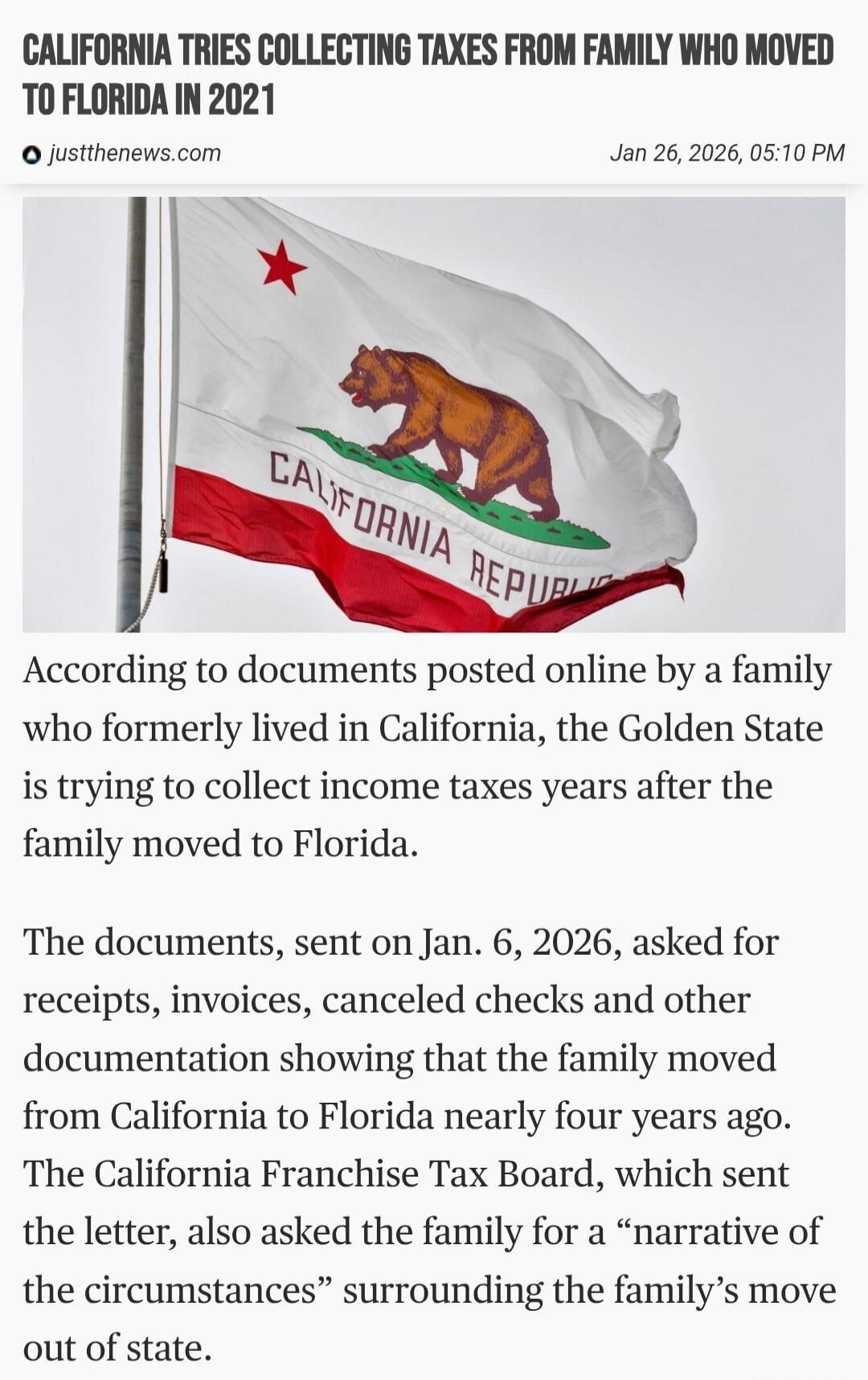 CALIFORNIA TRIES COLLECTING TAXES FROM FAMILY WHO MOVED TO FLORIDA IN 2021

justthenews.com      Jan 26, 2026, 05:10 PM

[Image of California flag]

According to documents posted online by a family who formerly lived in California, the Golden State is trying to collect income taxes years after the family moved to Florida.

The documents, sent on Ja