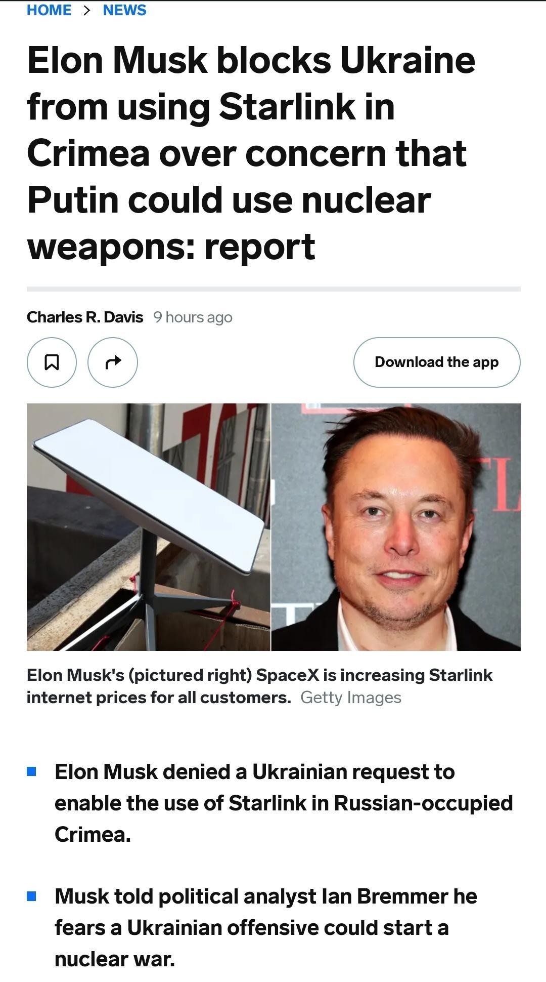 HOME NEWS Elon Musk blocks Ukraine from using Starlink in Crimea over concern that Putin could use nuclear weapons report CharlesR Davis 9 fours 500 R le Download the app Elon Musks pictured right SpaceX i increasing Starlink internet prices for all customers Getty Images Elon Musk denied a Ukrainian request to enable the use of Starlink in Russian occupied Crimea Musk told political analyst lan B