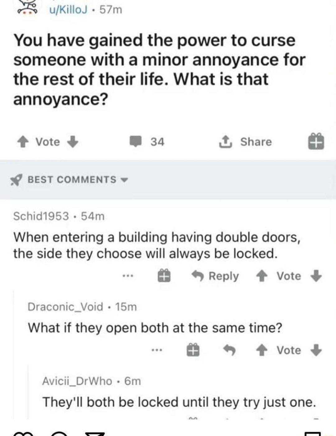 uKillod 57m You have gained the power to curse someone with a minor annoyance for the rest of their life What is that annoyance 4 Vvote W 34 X Share BEST COMMENTS w Schid1953 54m When entering a building having double doors the side they choose will always be locked Reply 4 Vote Draconic_Void 15m What if they open both at the same time 4 vote Avicii_DrWho 6m Theyll both be locked until they try ju