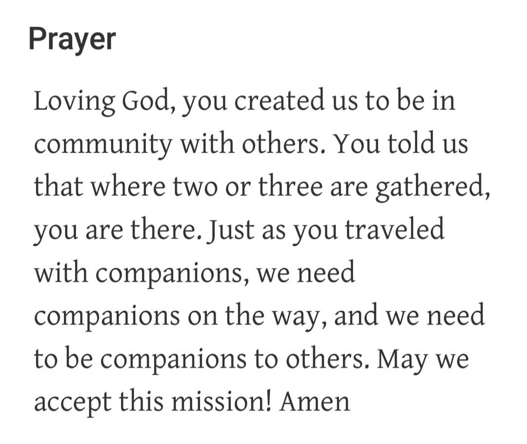 Prayer Loving God, you created us to be in community with others. You told us that where two or three are gathered, you are there. Just as you traveled with companions, we need companions on the way, and we need to be companions to others. May we accept this mission! Amen