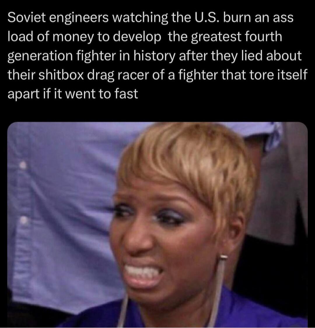 Soviet engineers watching the US burn an ass load of money to develop the greatest fourth generation fighter in history after they lied about their shitbox drag racer of a fighter that tore itself apart if it went to fast