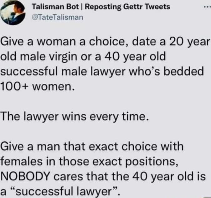 Talisman Bot Reposting Gettr Tweets ITateTalisman Give a woman a choice date a 20 year old male virgin or a 40 year old successful male lawyer whos bedded 100 women The lawyer wins every time Give a man that exact choice with females in those exact positions NOBODY cares that the 40 year old is a successful lawyer