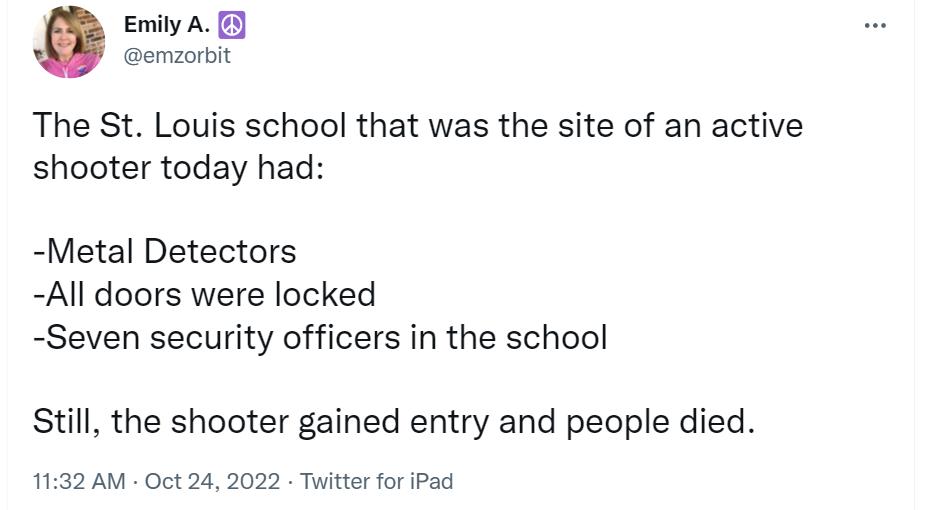 Emily A emzorbit The St Louis school that was the site of an active shooter today had Metal Detectors All doors were locked Seven security officers in the school Still the shooter gained entry and people died 1132 AM Oct 24 2022 Twitter for iPad
