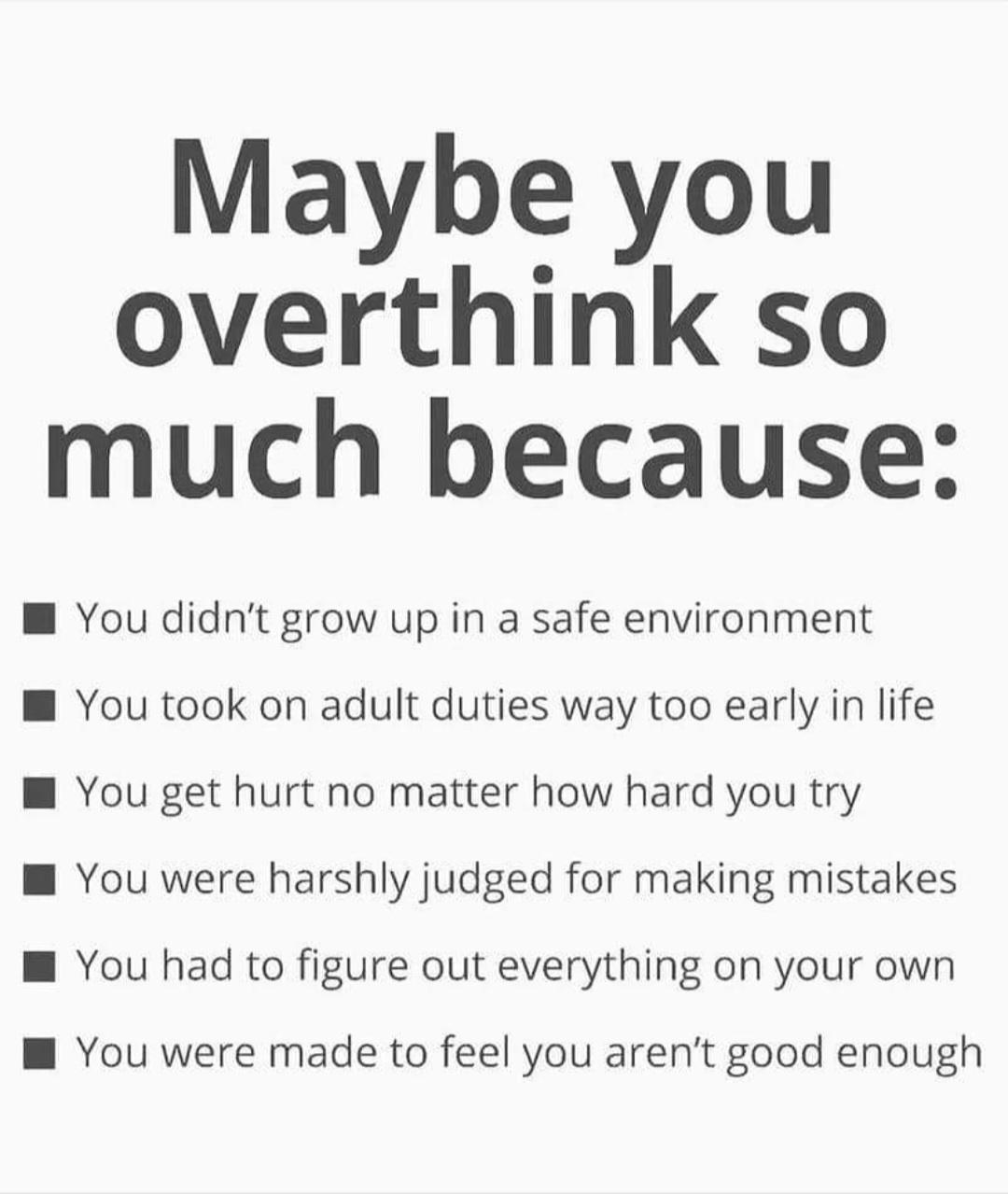 Maybe you overthink so much because W You didnt grow up in a safe environment W You took on adult duties way too early in life W You get hurt no matter how hard you try W You were harshly judged for making mistakes M You had to figure out everything on your own W You were made to feel you arent good enough