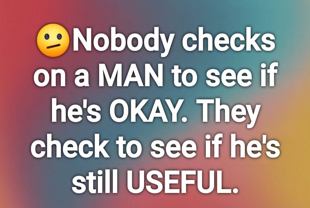 Nobody checks on a MAN to see if he's OKAY. They check to see if he's still USEFUL.