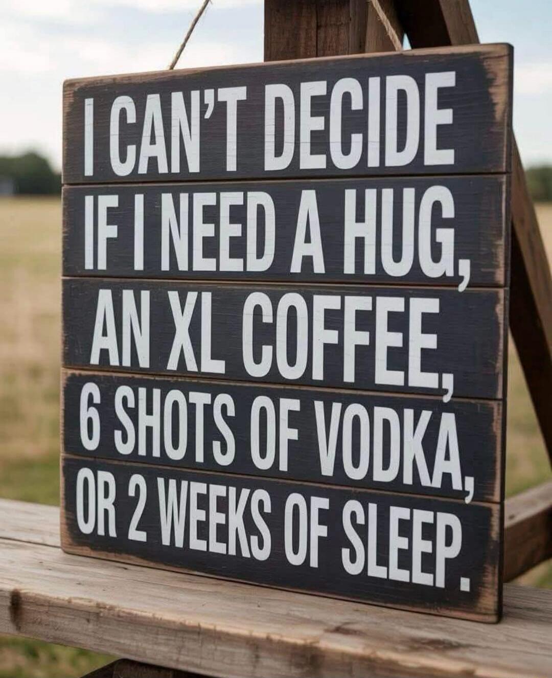 I CAN'T DECIDE IF I NEED A HUG, AN XL COFFEE, 6 SHOTS OF VODKA, OR 2 WEEKS OF SLEEP.