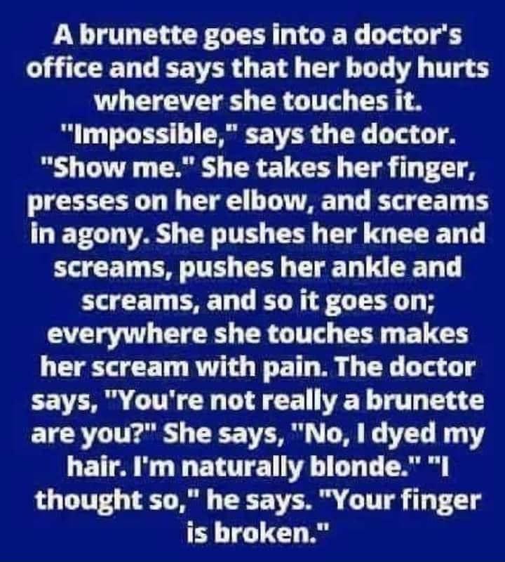 A brunette goes into a doctors CLTEENGIEEYER O BT T U T T wherever she touches it Impossible says the doctor Show me She takes her finger presses on her elbow and screams ET CT V8 TR T T T MG BRI screams pushes her ankle and screams and so it goes on VTR ER AT T E LD her scream with pain The doctor CEVTR G R DI CE L T T T are you She says No dyed my hair Im naturally blonde I thought so he says Yo